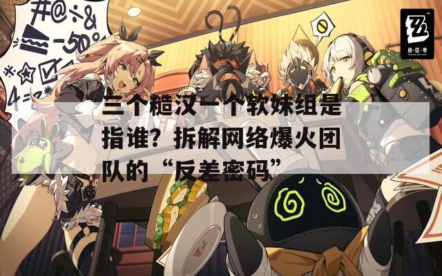 三个糙汉一个软妹组是指谁？拆解网络爆火团队的“反差密码”
