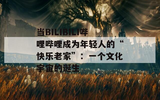当BILIBILI哔哩哔哩成为年轻人的“快乐老家”：一个文化宇宙的诞生