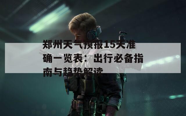 郑州天气预报15天准确一览表：出行必备指南与趋势解读