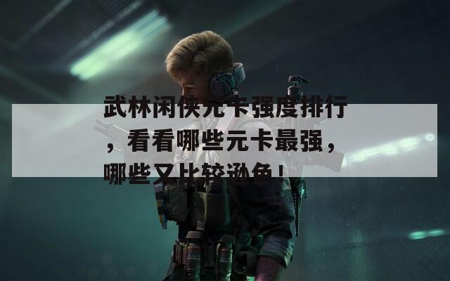 武林闲侠元卡强度排行，看看哪些元卡最强，哪些又比较逊色！