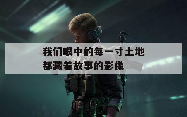 我们眼中的每一寸土地都藏着故事的影像