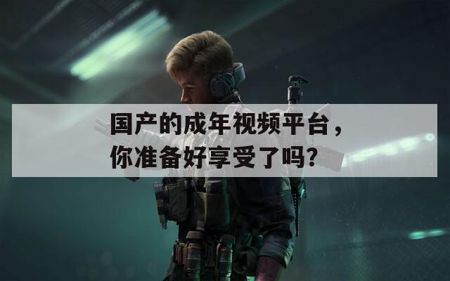 国产的成年视频平台，你准备好享受了吗？