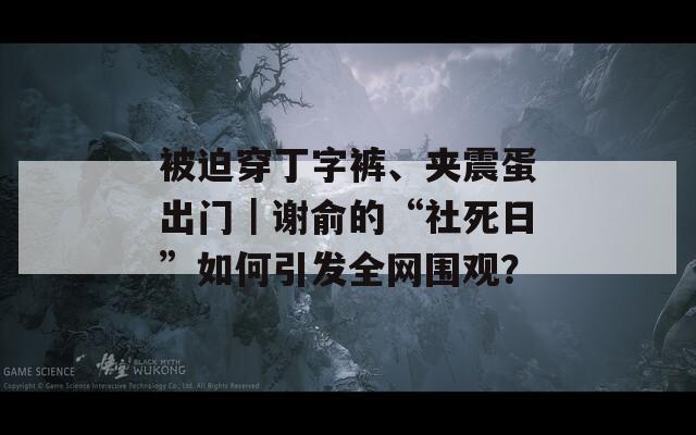 被迫穿丁字裤、夹震蛋出门｜谢俞的“社死日”如何引发全网围观？