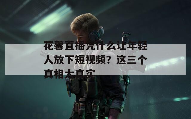 花馨直播凭什么让年轻人放下短视频？这三个真相太真实