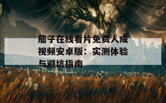 茄子在线看片免费人成视频安卓版：实测体验与避坑指南