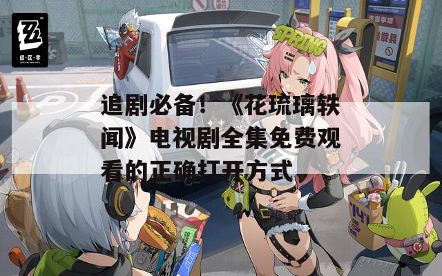 追剧必备！《花琉璃轶闻》电视剧全集免费观看的正确打开方式