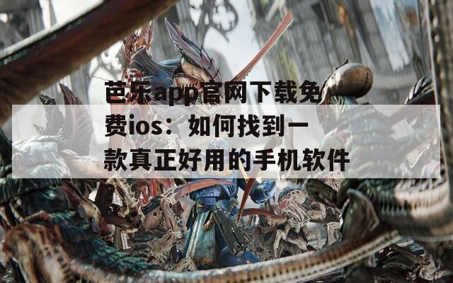 芭乐app官网下载免费ios：如何找到一款真正好用的手机软件？