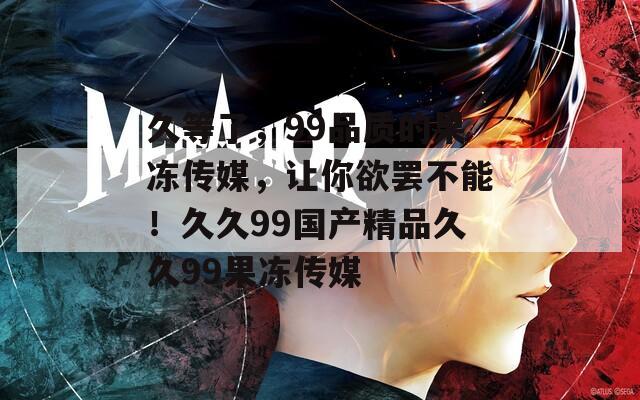 久等了，99品质的果冻传媒，让你欲罢不能！久久99国产精品久久99果冻传媒