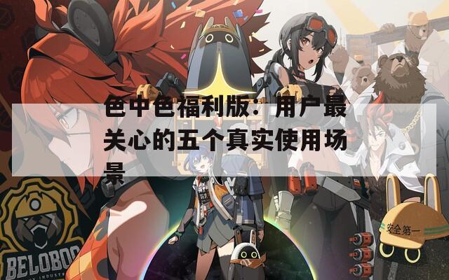 色中色福利版：用户最关心的五个真实使用场景