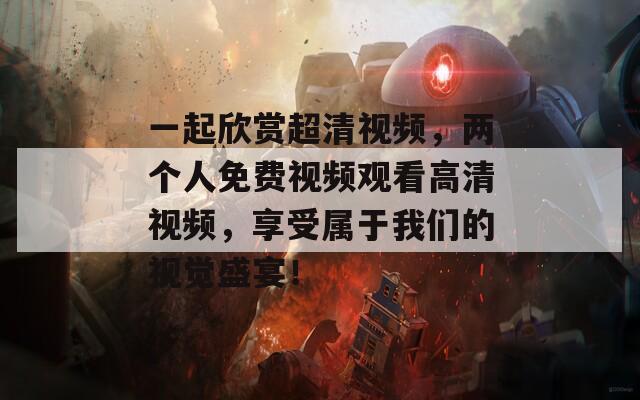 一起欣赏超清视频，两个人免费视频观看高清视频，享受属于我们的视觉盛宴！