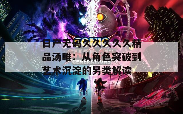日产无码久久久久久精品汤唯：从角色突破到艺术沉淀的另类解读