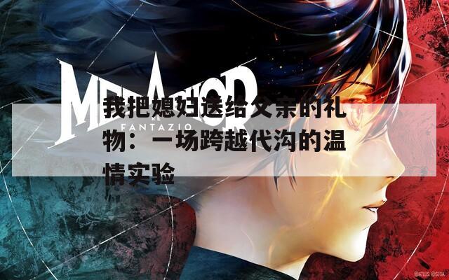 我把媳妇送给父亲的礼物：一场跨越代沟的温情实验