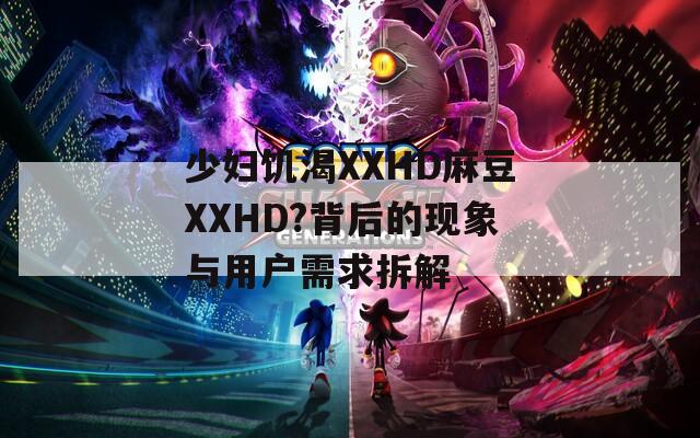 少妇饥渴XXHD麻豆XXHD?背后的现象与用户需求拆解
