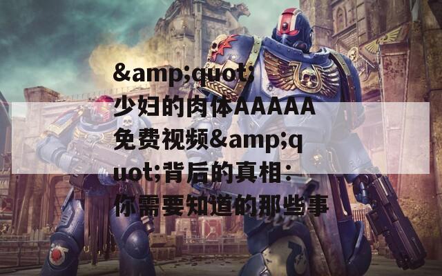 &quot;少妇的肉体AAAAA免费视频&quot;背后的真相：你需要知道的那些事
