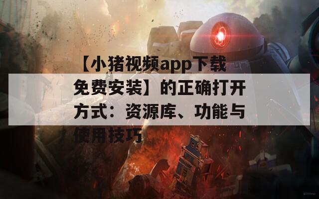 【小猪视频app下载免费安装】的正确打开方式：资源库、功能与使用技巧