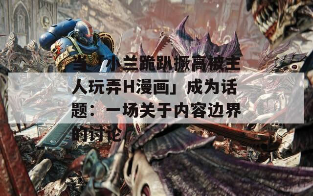 当「小兰跪趴撅高被主人玩弄H漫画」成为话题：一场关于内容边界的讨论