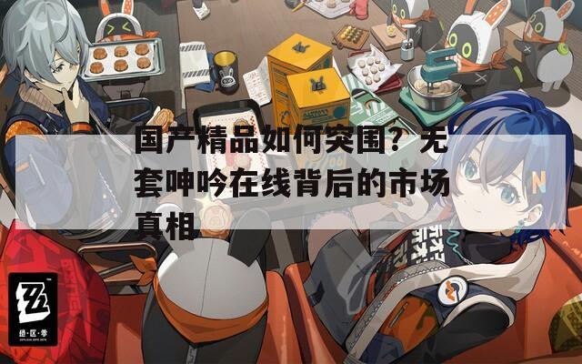 国产精品如何突围？无套呻吟在线背后的市场真相
