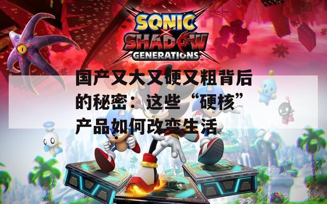 国产又大又硬又粗背后的秘密：这些“硬核”产品如何改变生活