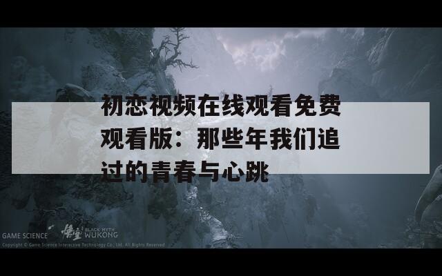 初恋视频在线观看免费观看版：那些年我们追过的青春与心跳
