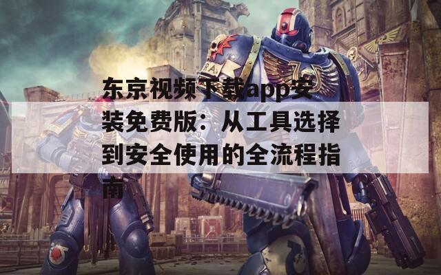 东京视频下载app安装免费版：从工具选择到安全使用的全流程指南