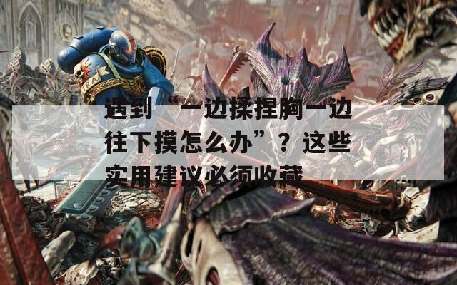 遇到“一边揉捏胸一边往下摸怎么办”？这些实用建议必须收藏