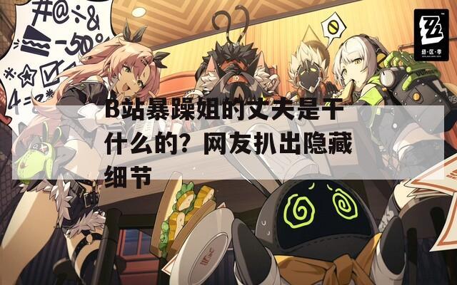 B站暴躁姐的丈夫是干什么的？网友扒出隐藏细节