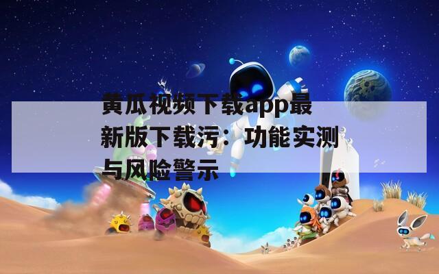 黄瓜视频下载app最新版下载污：功能实测与风险警示