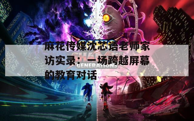 麻花传媒沈芯语老师家访实录：一场跨越屏幕的教育对话