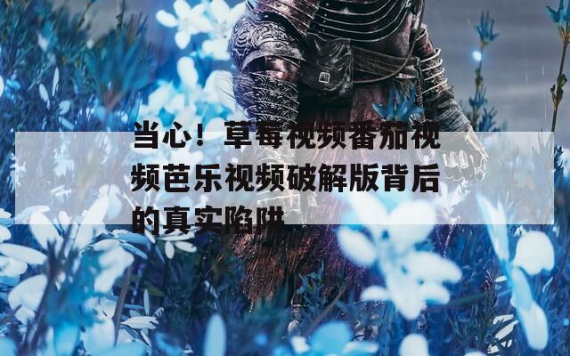 当心！草莓视频番茄视频芭乐视频破解版背后的真实陷阱
