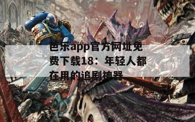 芭乐app官方网址免费下载18：年轻人都在用的追剧神器