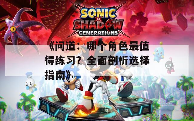 《问道：哪个角色最值得练习？全面剖析选择指南》