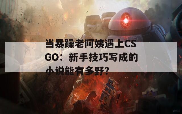 当暴躁老阿姨遇上CSGO：新手技巧写成的小说能有多野？