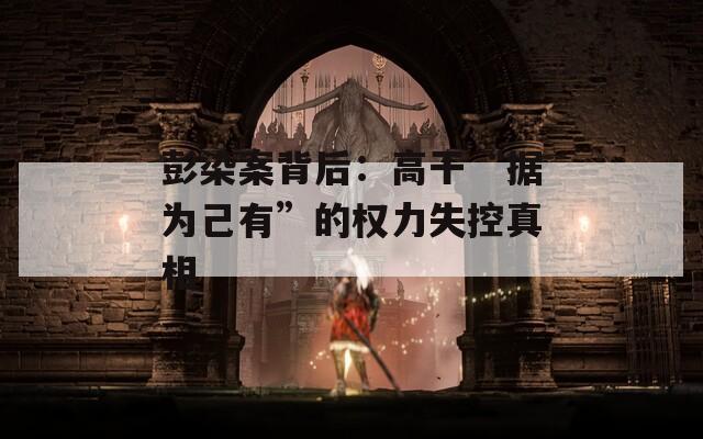 彭染案背后：高干“据为己有”的权力失控真相