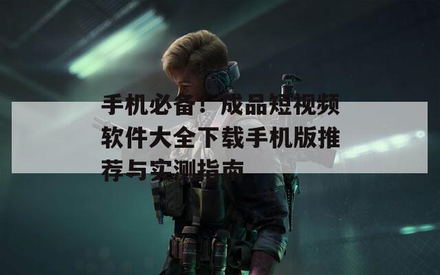 手机必备！成品短视频软件大全下载手机版推荐与实测指南