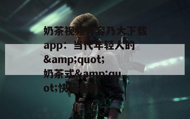 奶茶视频有容乃大下载app：当代年轻人的&quot;奶茶式&quot;快乐指南