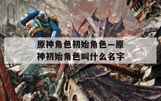 原神角色初始角色—原神初始角色叫什么名字