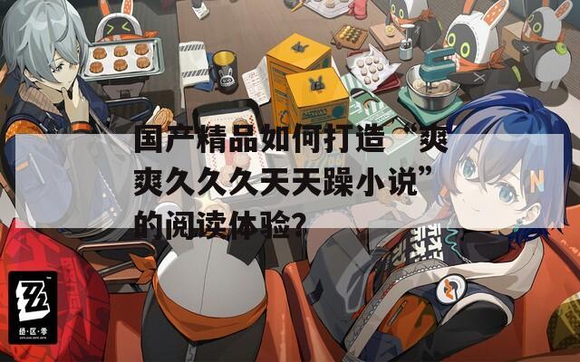 国产精品如何打造“爽爽久久久天天躁小说”的阅读体验？
