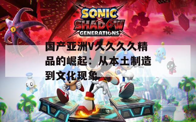 国产亚洲V久久久久精品的崛起：从本土制造到文化现象