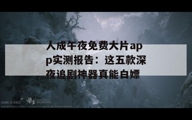人成午夜免费大片app实测报告：这五款深夜追剧神器真能白嫖