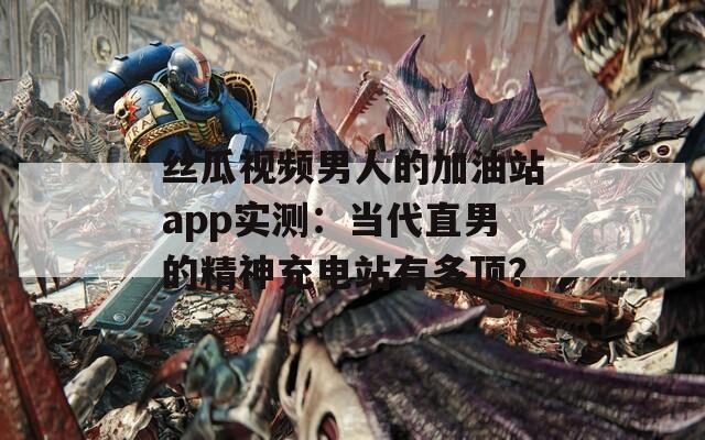 丝瓜视频男人的加油站app实测：当代直男的精神充电站有多顶？